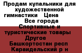 Продам купальники для художественной гимнастики › Цена ­ 6 000 - Все города Спортивные и туристические товары » Другое   . Башкортостан респ.,Караидельский р-н